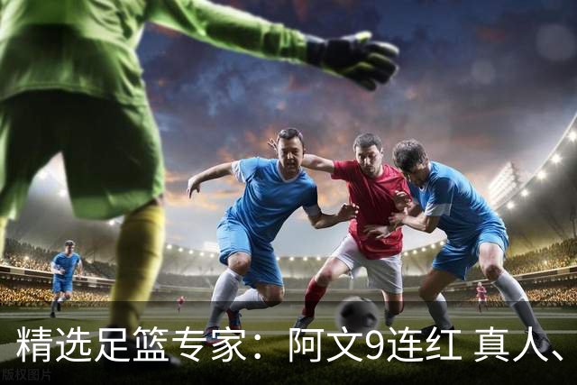 精选足篮专家：阿文9连红 真人、卢西奥、老伟8连红
